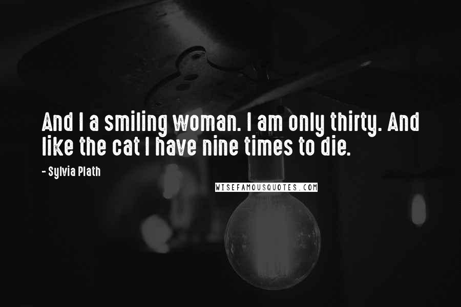 Sylvia Plath Quotes: And I a smiling woman. I am only thirty. And like the cat I have nine times to die.