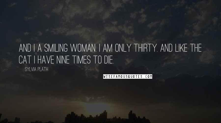 Sylvia Plath Quotes: And I a smiling woman. I am only thirty. And like the cat I have nine times to die.