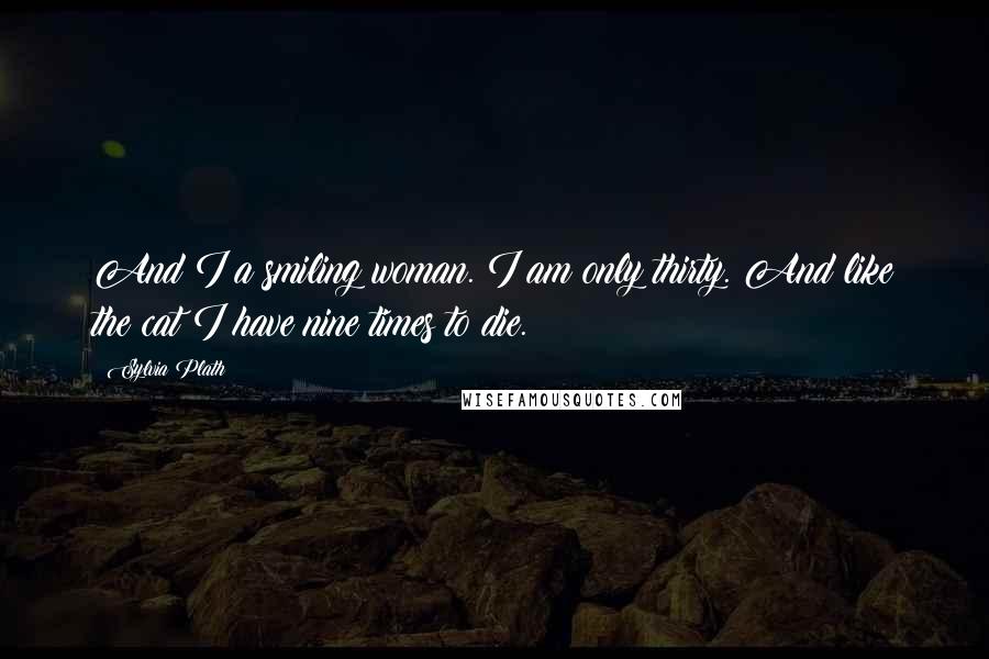 Sylvia Plath Quotes: And I a smiling woman. I am only thirty. And like the cat I have nine times to die.