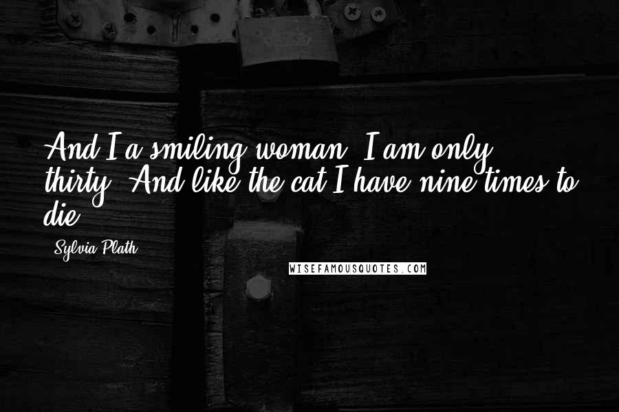 Sylvia Plath Quotes: And I a smiling woman. I am only thirty. And like the cat I have nine times to die.