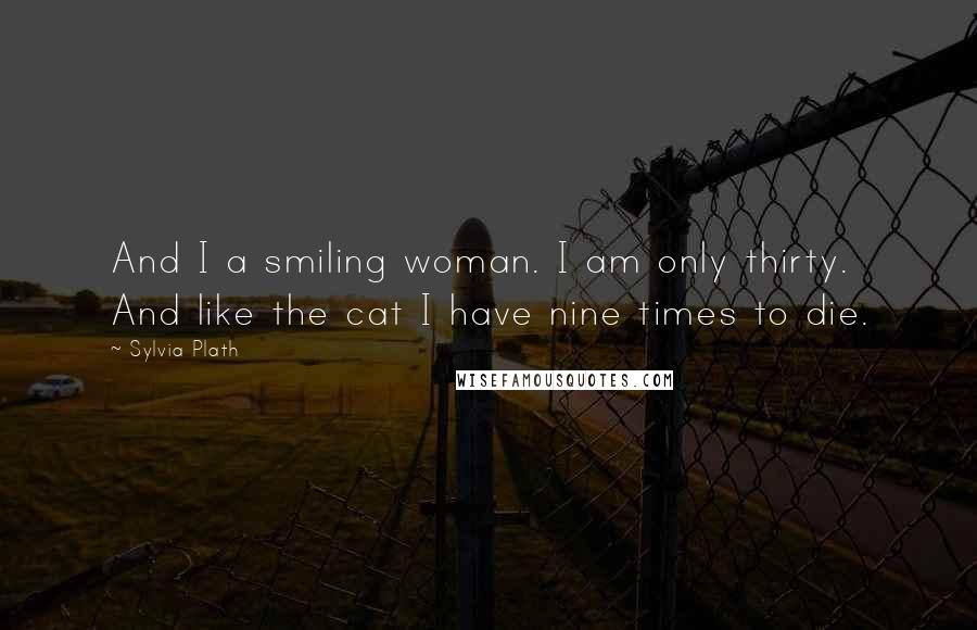 Sylvia Plath Quotes: And I a smiling woman. I am only thirty. And like the cat I have nine times to die.