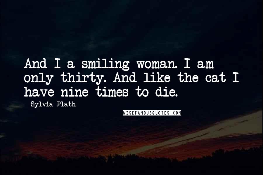 Sylvia Plath Quotes: And I a smiling woman. I am only thirty. And like the cat I have nine times to die.