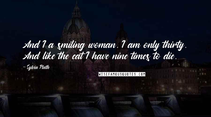 Sylvia Plath Quotes: And I a smiling woman. I am only thirty. And like the cat I have nine times to die.