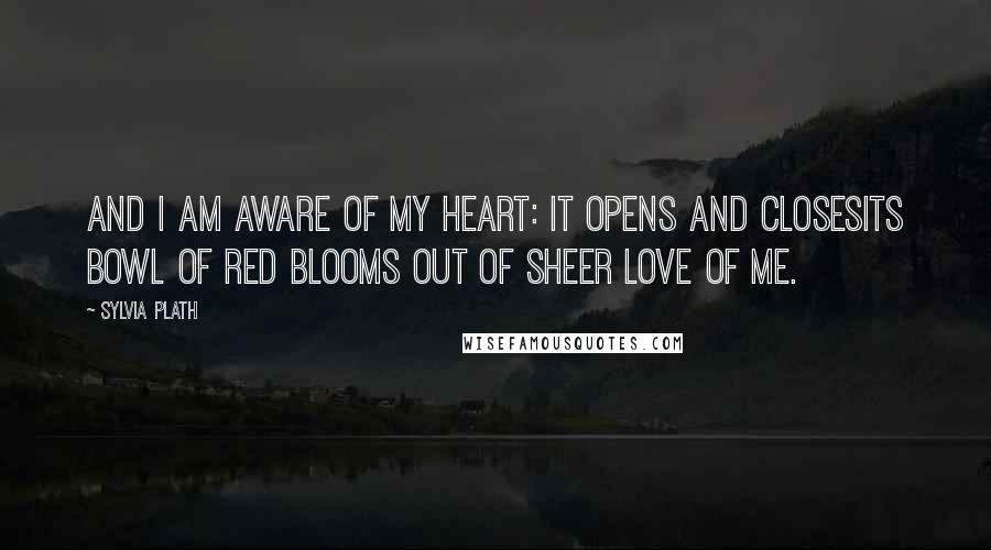 Sylvia Plath Quotes: And I am aware of my heart: it opens and closesIts bowl of red blooms out of sheer love of me.