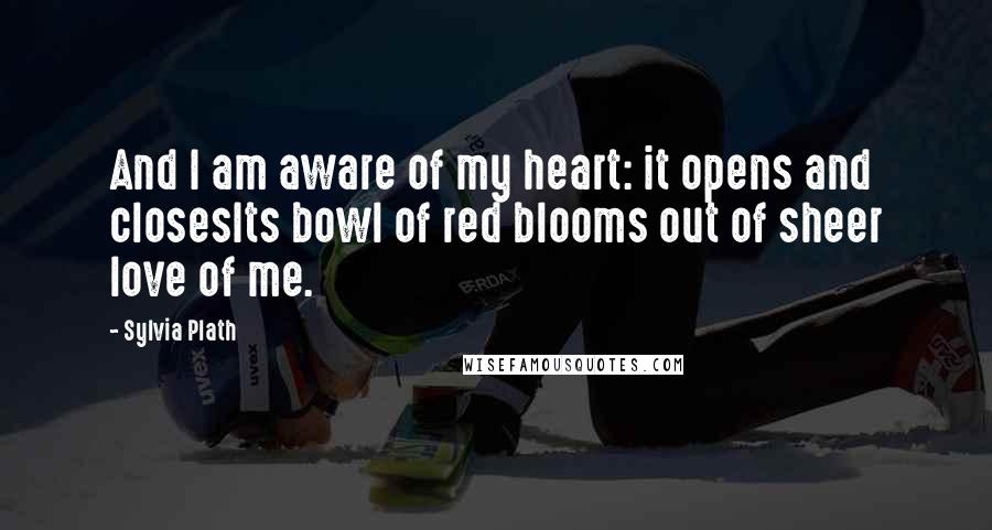 Sylvia Plath Quotes: And I am aware of my heart: it opens and closesIts bowl of red blooms out of sheer love of me.