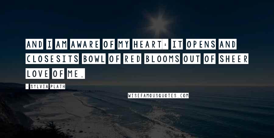 Sylvia Plath Quotes: And I am aware of my heart: it opens and closesIts bowl of red blooms out of sheer love of me.