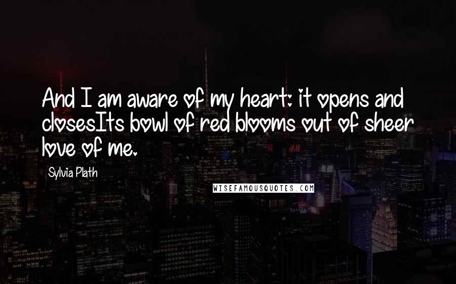 Sylvia Plath Quotes: And I am aware of my heart: it opens and closesIts bowl of red blooms out of sheer love of me.