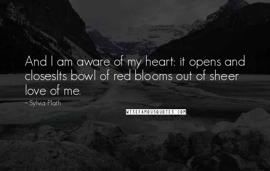 Sylvia Plath Quotes: And I am aware of my heart: it opens and closesIts bowl of red blooms out of sheer love of me.