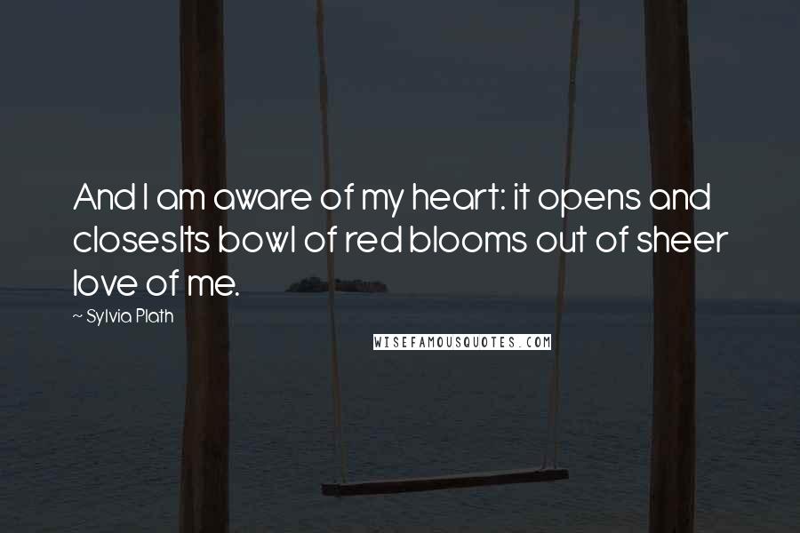 Sylvia Plath Quotes: And I am aware of my heart: it opens and closesIts bowl of red blooms out of sheer love of me.