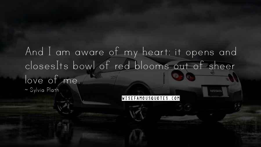 Sylvia Plath Quotes: And I am aware of my heart: it opens and closesIts bowl of red blooms out of sheer love of me.