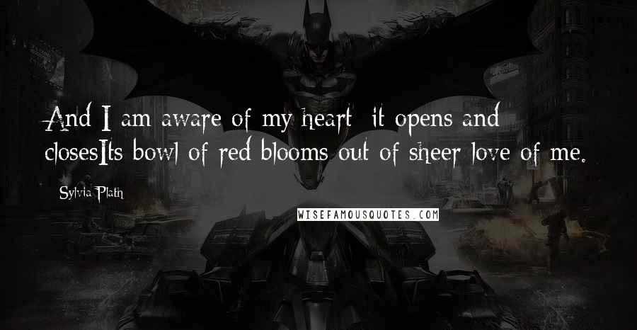 Sylvia Plath Quotes: And I am aware of my heart: it opens and closesIts bowl of red blooms out of sheer love of me.