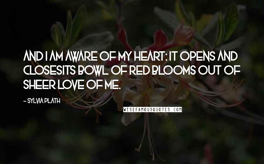 Sylvia Plath Quotes: And I am aware of my heart: it opens and closesIts bowl of red blooms out of sheer love of me.