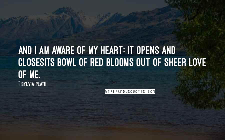 Sylvia Plath Quotes: And I am aware of my heart: it opens and closesIts bowl of red blooms out of sheer love of me.