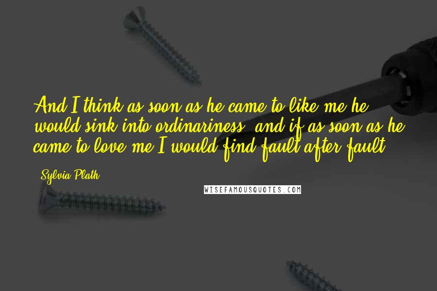 Sylvia Plath Quotes: And I think as soon as he came to like me he would sink into ordinariness, and if as soon as he came to love me I would find fault after fault