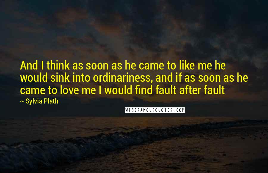 Sylvia Plath Quotes: And I think as soon as he came to like me he would sink into ordinariness, and if as soon as he came to love me I would find fault after fault