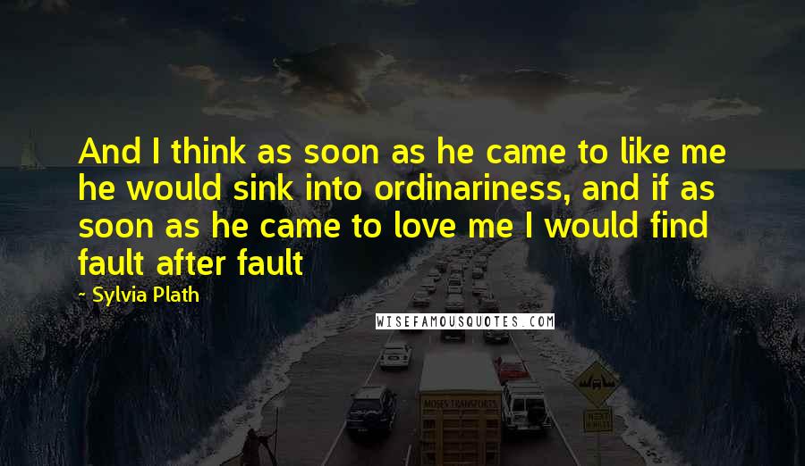 Sylvia Plath Quotes: And I think as soon as he came to like me he would sink into ordinariness, and if as soon as he came to love me I would find fault after fault