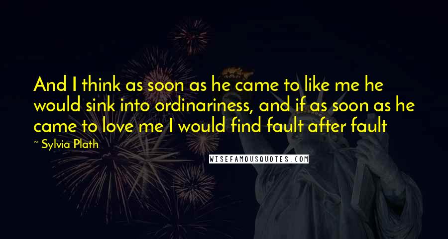 Sylvia Plath Quotes: And I think as soon as he came to like me he would sink into ordinariness, and if as soon as he came to love me I would find fault after fault