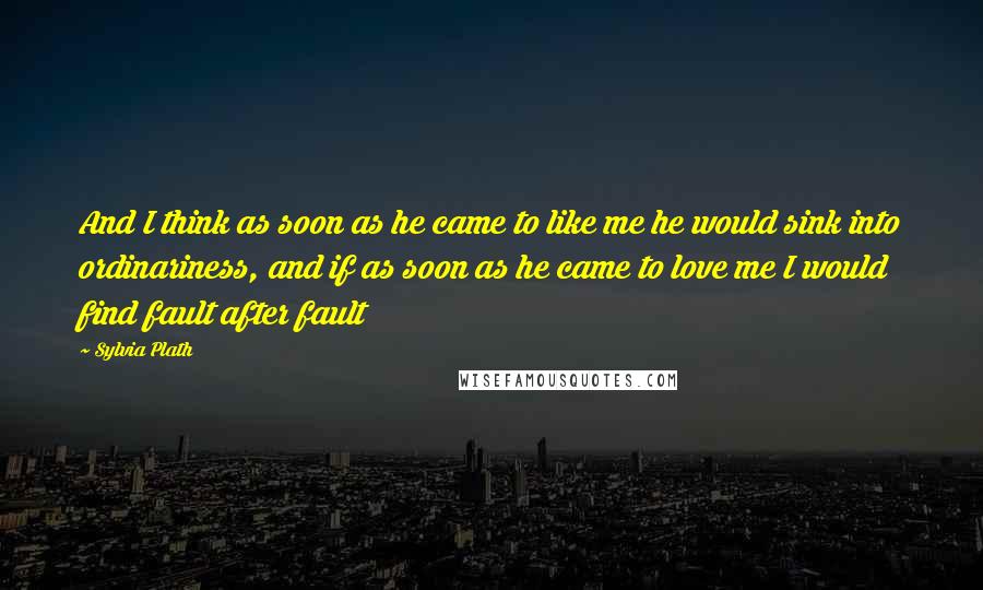 Sylvia Plath Quotes: And I think as soon as he came to like me he would sink into ordinariness, and if as soon as he came to love me I would find fault after fault