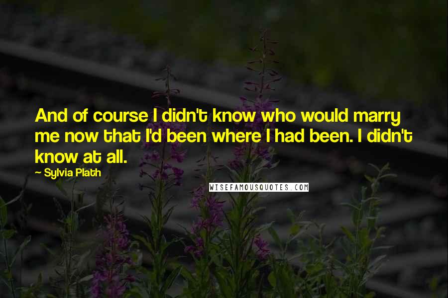 Sylvia Plath Quotes: And of course I didn't know who would marry me now that I'd been where I had been. I didn't know at all.