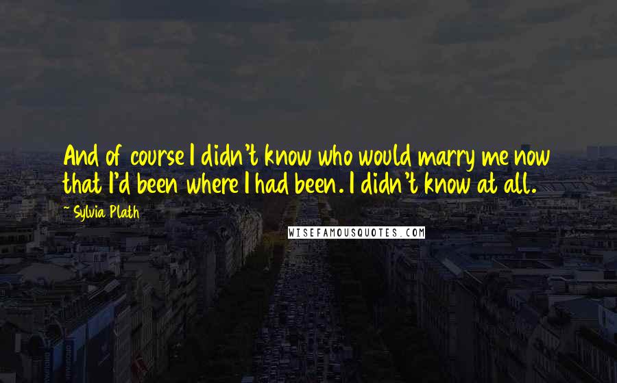 Sylvia Plath Quotes: And of course I didn't know who would marry me now that I'd been where I had been. I didn't know at all.