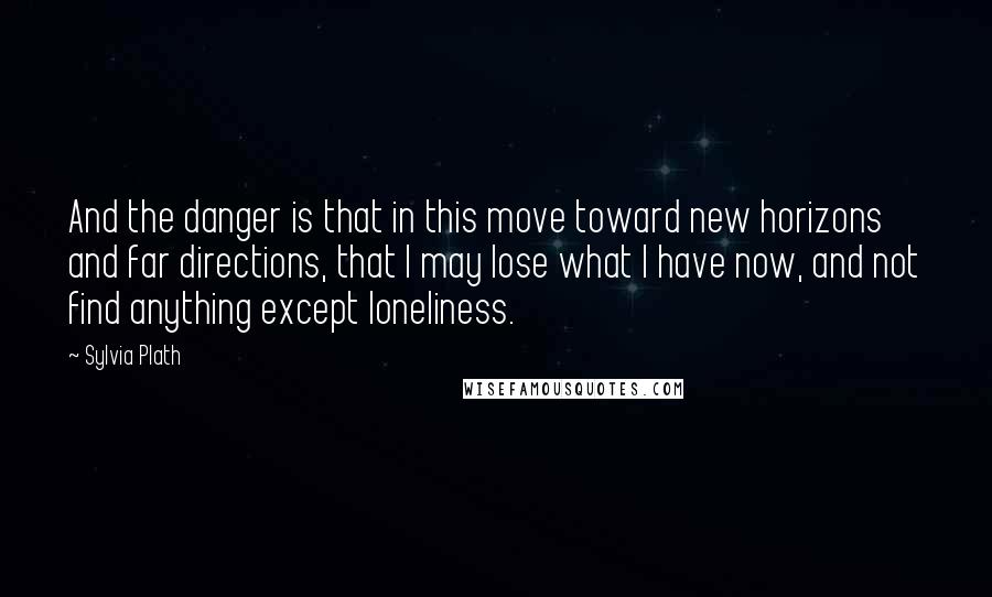 Sylvia Plath Quotes: And the danger is that in this move toward new horizons and far directions, that I may lose what I have now, and not find anything except loneliness.