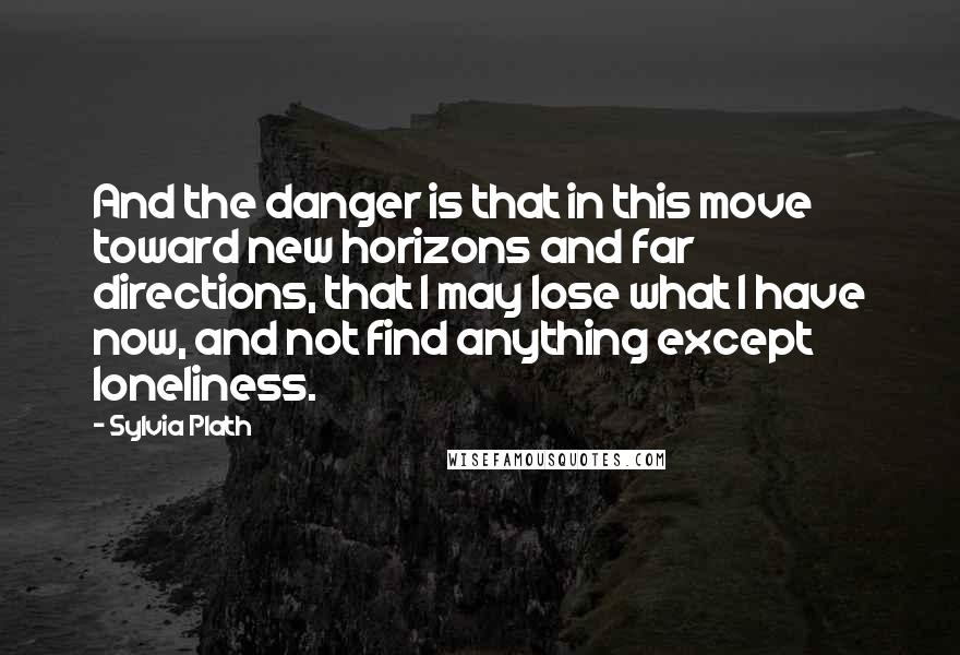 Sylvia Plath Quotes: And the danger is that in this move toward new horizons and far directions, that I may lose what I have now, and not find anything except loneliness.