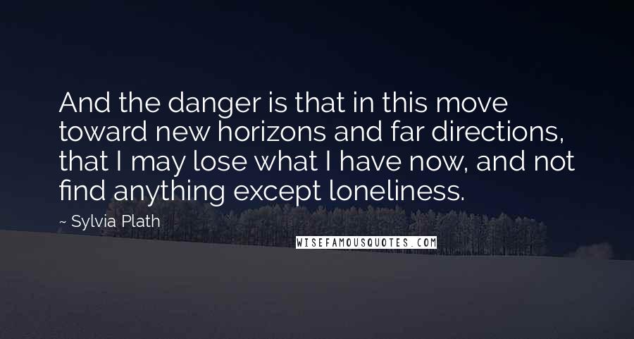 Sylvia Plath Quotes: And the danger is that in this move toward new horizons and far directions, that I may lose what I have now, and not find anything except loneliness.