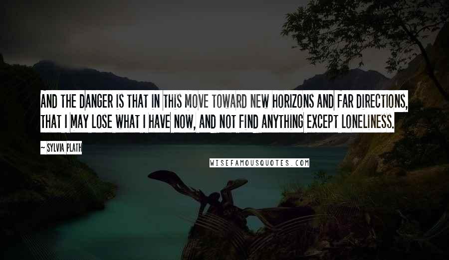 Sylvia Plath Quotes: And the danger is that in this move toward new horizons and far directions, that I may lose what I have now, and not find anything except loneliness.