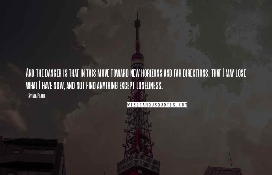 Sylvia Plath Quotes: And the danger is that in this move toward new horizons and far directions, that I may lose what I have now, and not find anything except loneliness.