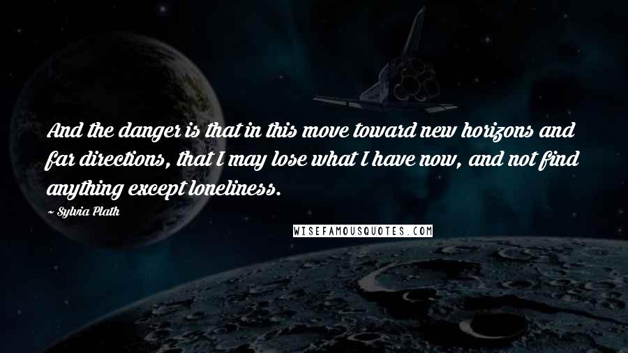 Sylvia Plath Quotes: And the danger is that in this move toward new horizons and far directions, that I may lose what I have now, and not find anything except loneliness.