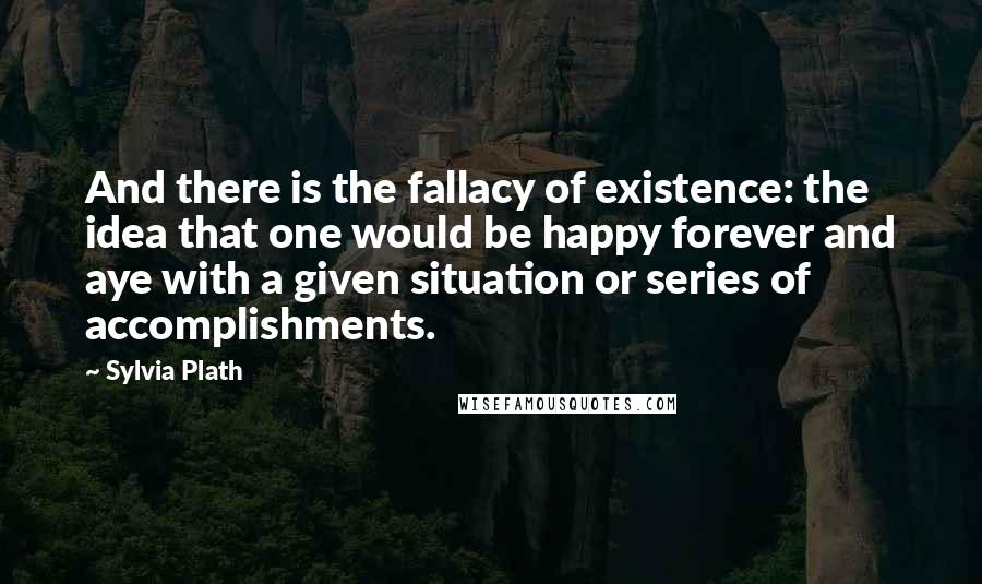 Sylvia Plath Quotes: And there is the fallacy of existence: the idea that one would be happy forever and aye with a given situation or series of accomplishments.