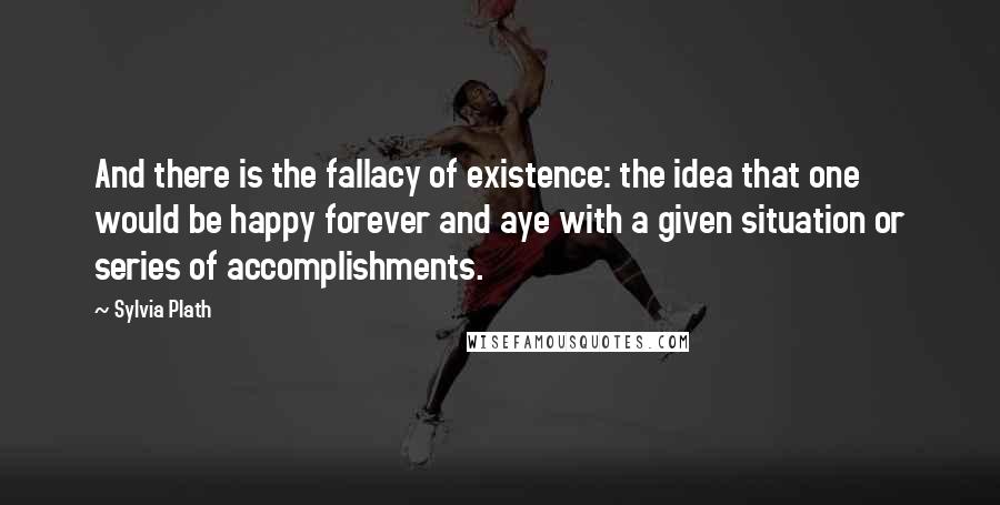 Sylvia Plath Quotes: And there is the fallacy of existence: the idea that one would be happy forever and aye with a given situation or series of accomplishments.