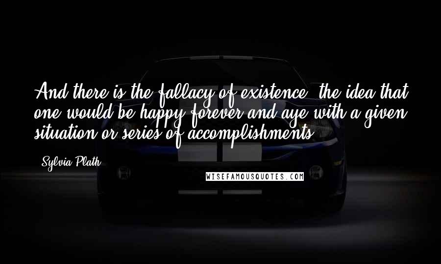 Sylvia Plath Quotes: And there is the fallacy of existence: the idea that one would be happy forever and aye with a given situation or series of accomplishments.