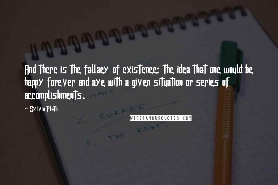 Sylvia Plath Quotes: And there is the fallacy of existence: the idea that one would be happy forever and aye with a given situation or series of accomplishments.