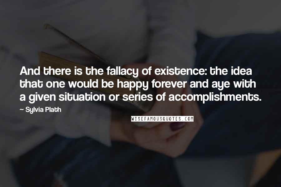 Sylvia Plath Quotes: And there is the fallacy of existence: the idea that one would be happy forever and aye with a given situation or series of accomplishments.