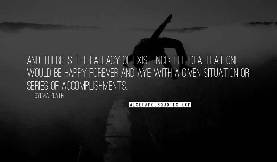 Sylvia Plath Quotes: And there is the fallacy of existence: the idea that one would be happy forever and aye with a given situation or series of accomplishments.