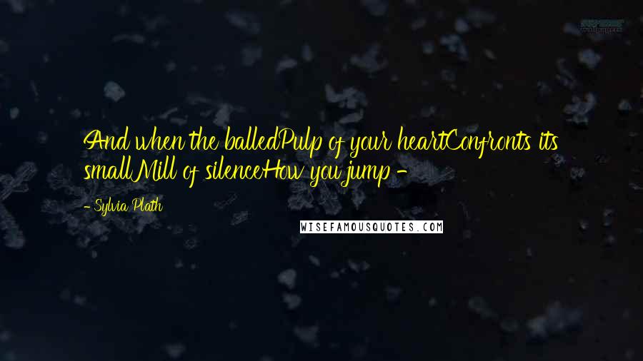 Sylvia Plath Quotes: And when the balledPulp of your heartConfronts its smallMill of silenceHow you jump - 