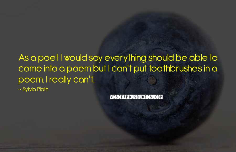 Sylvia Plath Quotes: As a poet I would say everything should be able to come into a poem but I can't put toothbrushes in a poem. I really can't.