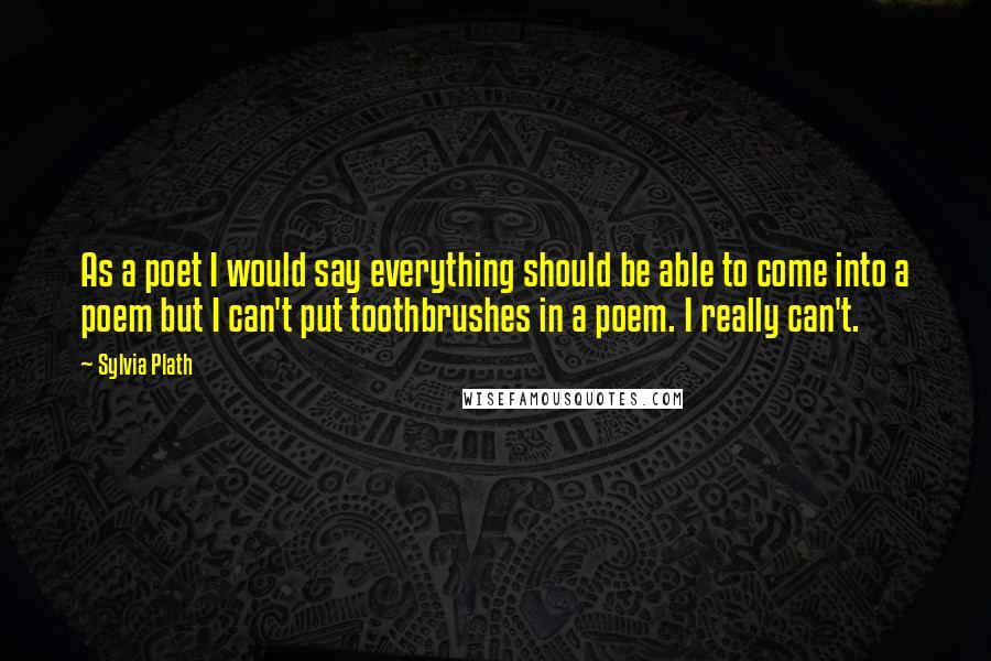 Sylvia Plath Quotes: As a poet I would say everything should be able to come into a poem but I can't put toothbrushes in a poem. I really can't.