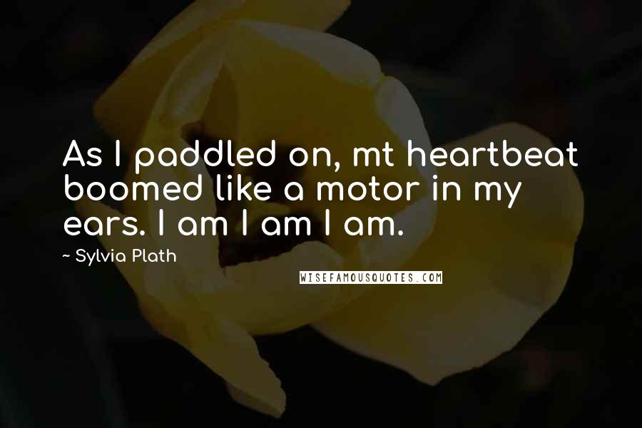 Sylvia Plath Quotes: As I paddled on, mt heartbeat boomed like a motor in my ears. I am I am I am.