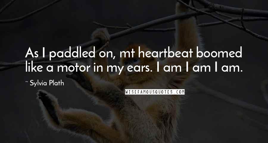 Sylvia Plath Quotes: As I paddled on, mt heartbeat boomed like a motor in my ears. I am I am I am.