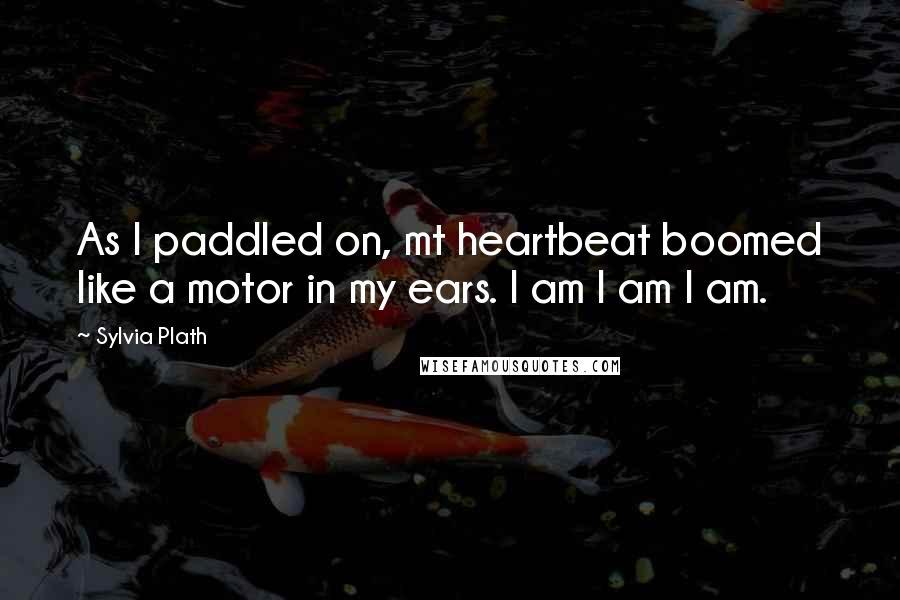 Sylvia Plath Quotes: As I paddled on, mt heartbeat boomed like a motor in my ears. I am I am I am.