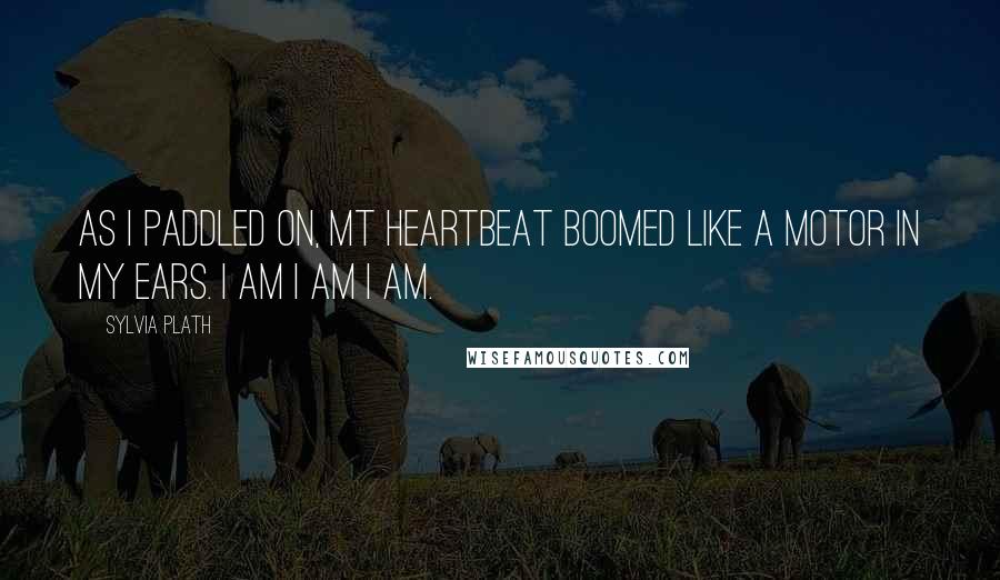 Sylvia Plath Quotes: As I paddled on, mt heartbeat boomed like a motor in my ears. I am I am I am.