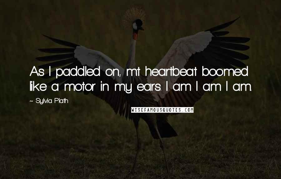 Sylvia Plath Quotes: As I paddled on, mt heartbeat boomed like a motor in my ears. I am I am I am.