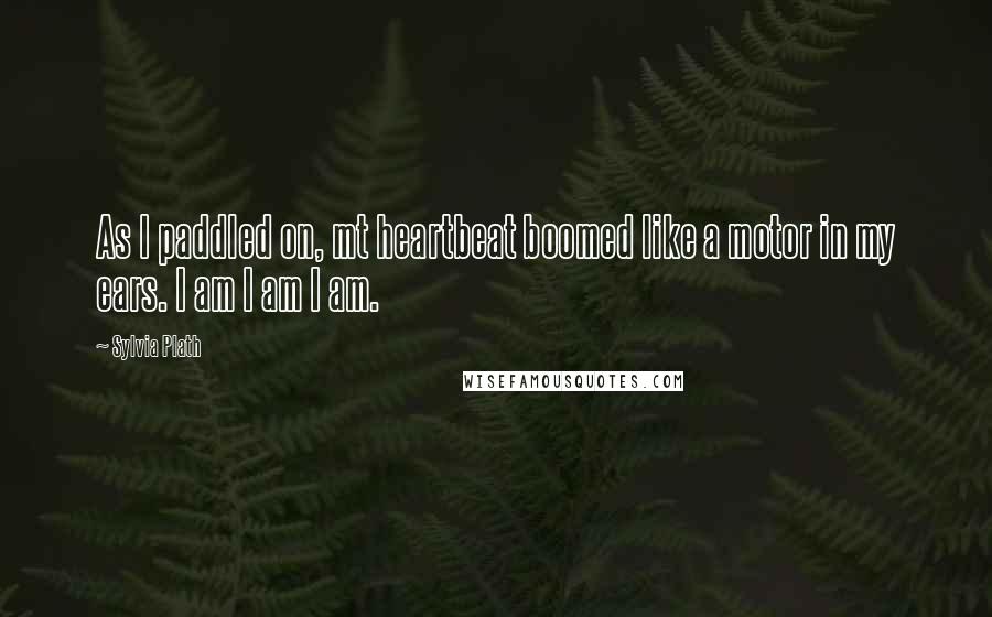 Sylvia Plath Quotes: As I paddled on, mt heartbeat boomed like a motor in my ears. I am I am I am.