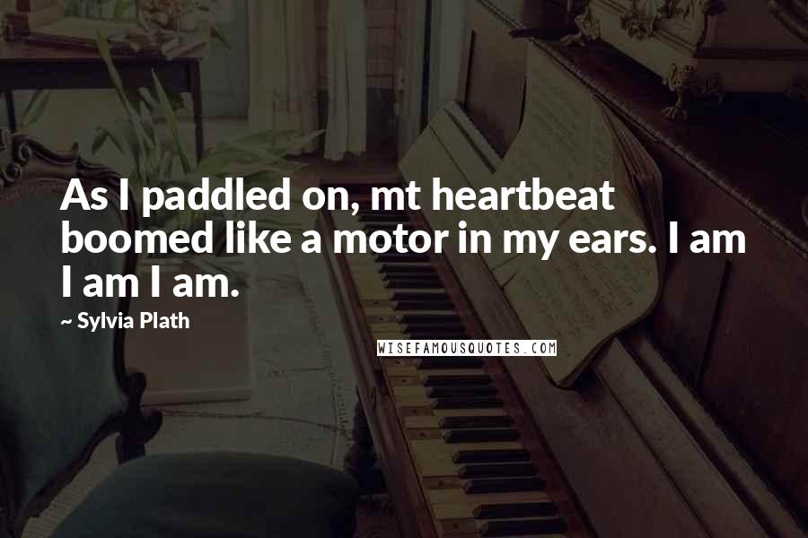 Sylvia Plath Quotes: As I paddled on, mt heartbeat boomed like a motor in my ears. I am I am I am.