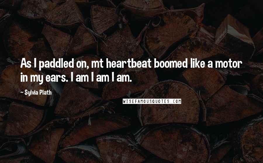 Sylvia Plath Quotes: As I paddled on, mt heartbeat boomed like a motor in my ears. I am I am I am.