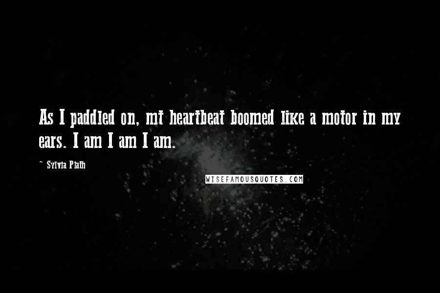 Sylvia Plath Quotes: As I paddled on, mt heartbeat boomed like a motor in my ears. I am I am I am.