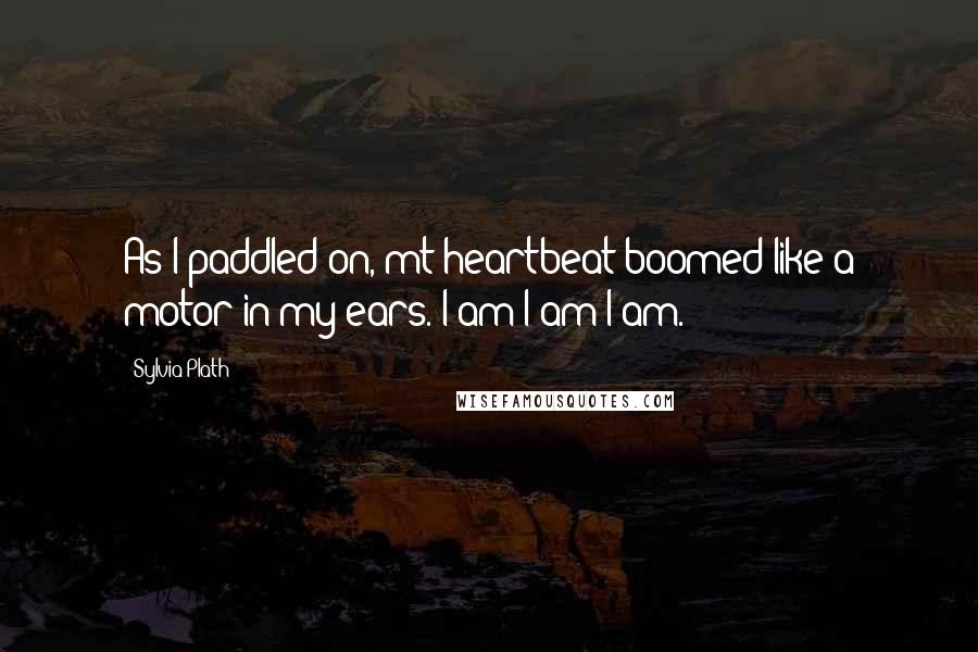 Sylvia Plath Quotes: As I paddled on, mt heartbeat boomed like a motor in my ears. I am I am I am.