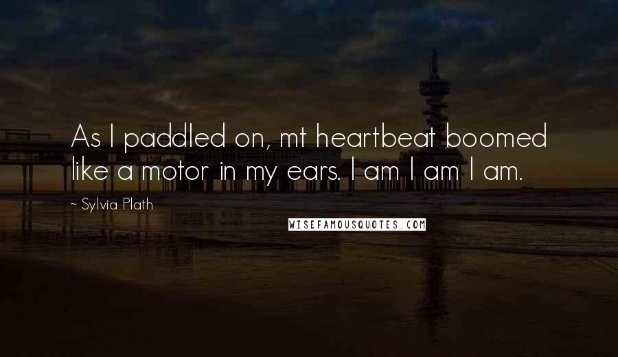 Sylvia Plath Quotes: As I paddled on, mt heartbeat boomed like a motor in my ears. I am I am I am.